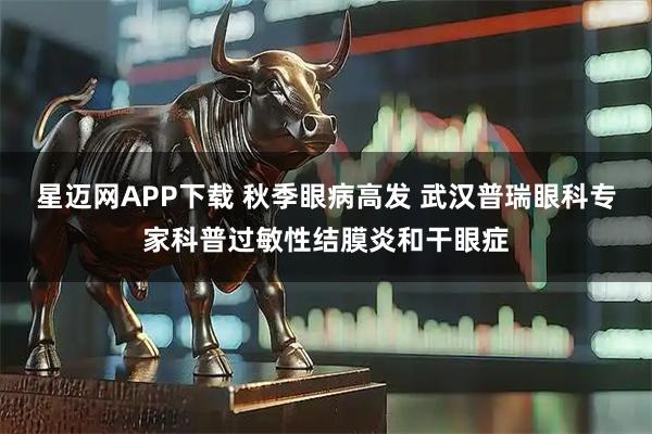 星迈网APP下载 秋季眼病高发 武汉普瑞眼科专家科普过敏性结膜炎和干眼症