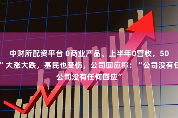 中财所配资平台 0商业产品、上半年0营收，50倍“妖王”大涨大跌，基民也受伤，公司回应称：“公司没有任何回应”