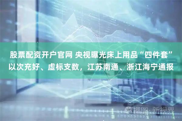 股票配资开户官网 央视曝光床上用品“四件套”以次充好、虚标支数，江苏南通、浙江海宁通报