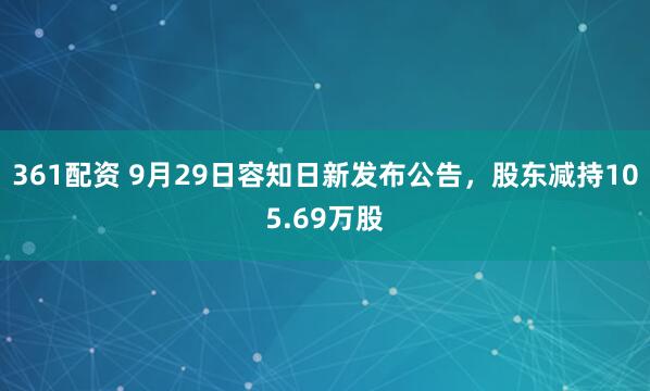361配资 9月29日容知日新发布公告，股东减持105.69万股