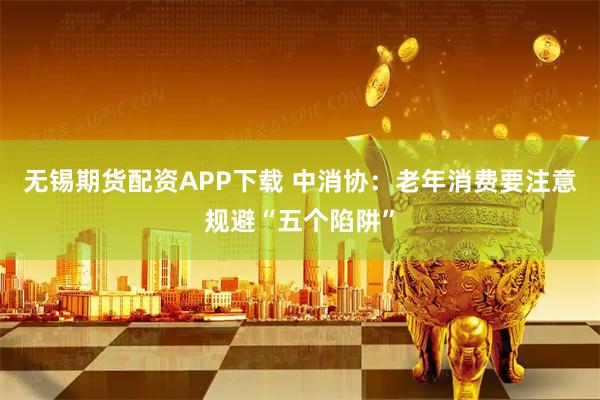 无锡期货配资APP下载 中消协：老年消费要注意规避“五个陷阱”