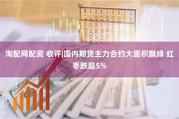 淘配网配资 收评|国内期货主力合约大面积飘绿 红枣跌超5%