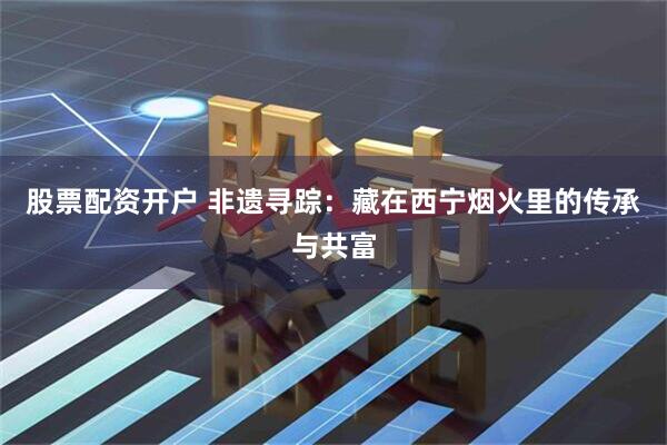 股票配资开户 非遗寻踪：藏在西宁烟火里的传承与共富