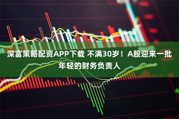 深富策略配资APP下载 不满30岁！A股迎来一批年轻的财务负责人