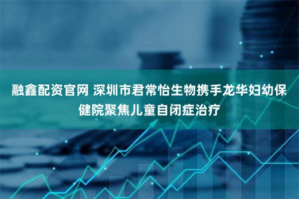 融鑫配资官网 深圳市君常怡生物携手龙华妇幼保健院聚焦儿童自闭症治疗