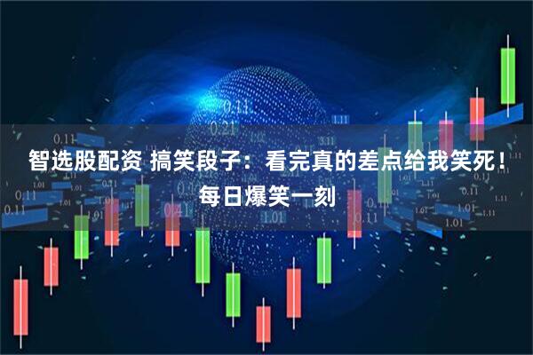 智选股配资 搞笑段子：看完真的差点给我笑死！每日爆笑一刻