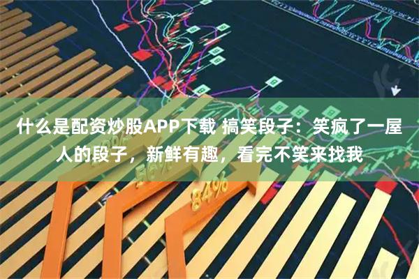 什么是配资炒股APP下载 搞笑段子：笑疯了一屋人的段子，新鲜有趣，看完不笑来找我