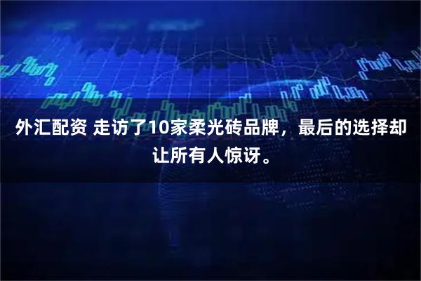 外汇配资 走访了10家柔光砖品牌，最后的选择却让所有人惊讶。