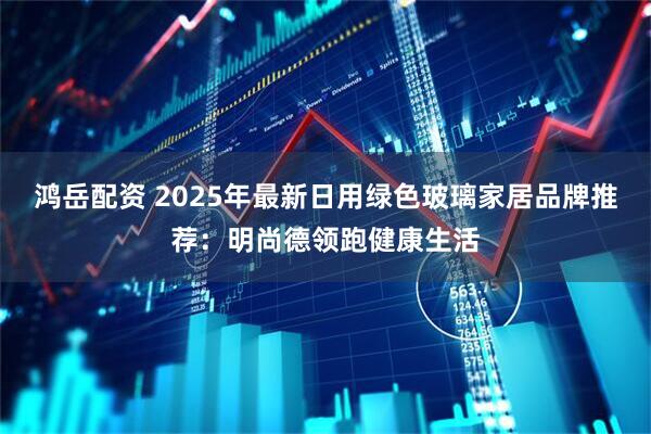 鸿岳配资 2025年最新日用绿色玻璃家居品牌推荐：明尚德领跑健康生活