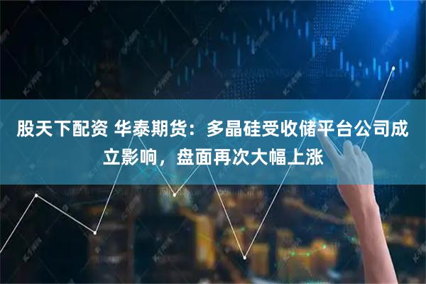 股天下配资 华泰期货：多晶硅受收储平台公司成立影响，盘面再次大幅上涨