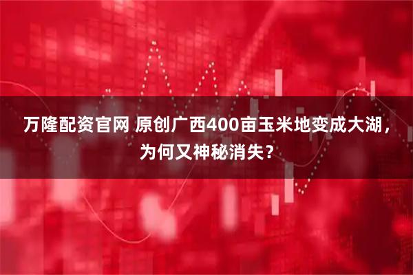 万隆配资官网 原创广西400亩玉米地变成大湖，为何又神秘消失？