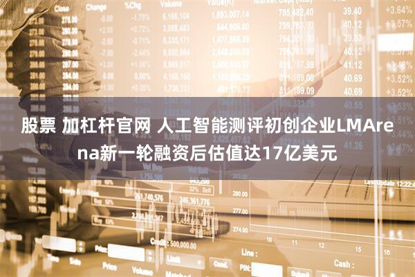 股票 加杠杆官网 人工智能测评初创企业LMArena新一轮融资后估值达17亿美元