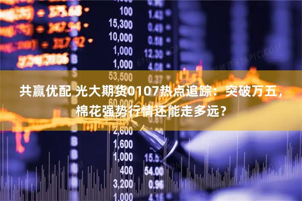 共赢优配 光大期货0107热点追踪：突破万五，棉花强势行情还能走多远？