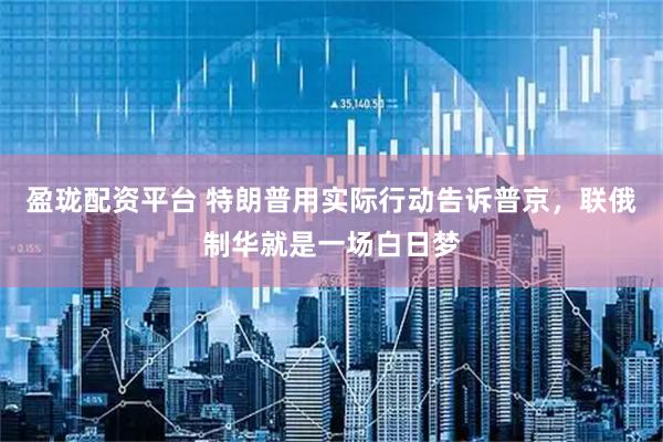 盈珑配资平台 特朗普用实际行动告诉普京，联俄制华就是一场白日梦