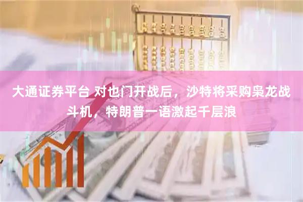 大通证券平台 对也门开战后，沙特将采购枭龙战斗机，特朗普一语激起千层浪