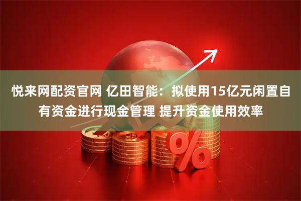 悦来网配资官网 亿田智能：拟使用15亿元闲置自有资金进行现金管理 提升资金使用效率
