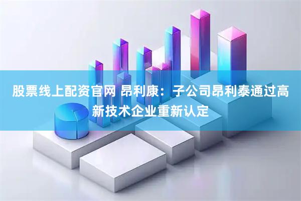股票线上配资官网 昂利康：子公司昂利泰通过高新技术企业重新认定