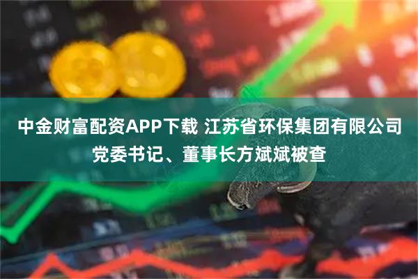 中金财富配资APP下载 江苏省环保集团有限公司党委书记、董事长方斌斌被查