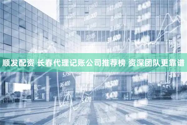 顺发配资 长春代理记账公司推荐榜 资深团队更靠谱