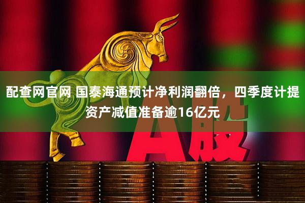 配查网官网 国泰海通预计净利润翻倍，四季度计提资产减值准备逾16亿元