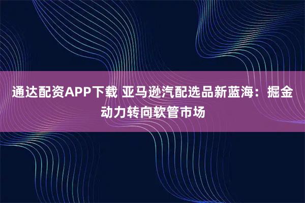 通达配资APP下载 亚马逊汽配选品新蓝海：掘金动力转向软管市场