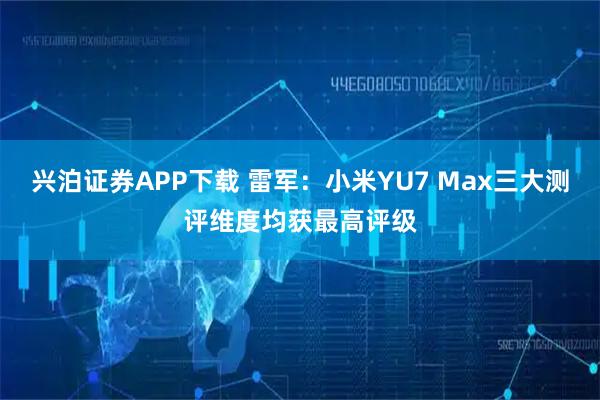 兴泊证券APP下载 雷军：小米YU7 Max三大测评维度均获最高评级
