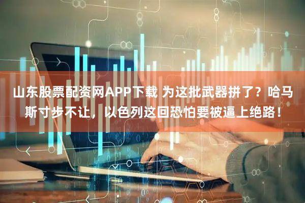 山东股票配资网APP下载 为这批武器拼了？哈马斯寸步不让，以色列这回恐怕要被逼上绝路！