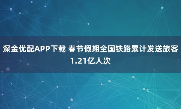 深金优配APP下载 春节假期全国铁路累计发送旅客1.21亿人次