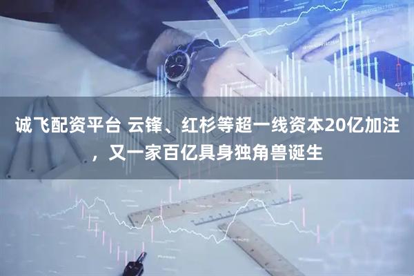 诚飞配资平台 云锋、红杉等超一线资本20亿加注，又一家百亿具身独角兽诞生