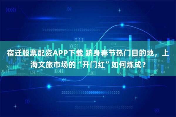 宿迁股票配资APP下载 跻身春节热门目的地，上海文旅市场的“开门红”如何炼成？