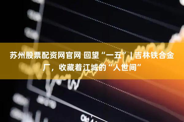 苏州股票配资网官网 回望“一五” | 吉林铁合金厂，收藏着江城的“人世间”