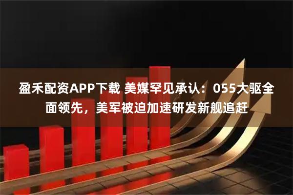 盈禾配资APP下载 美媒罕见承认：055大驱全面领先，美军被迫加速研发新舰追赶