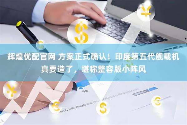 辉煌优配官网 方案正式确认！印度第五代舰载机真要造了，堪称整容版小阵风