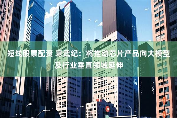 短线股票配资 寒武纪：将推动芯片产品向大模型及行业垂直领域延伸
