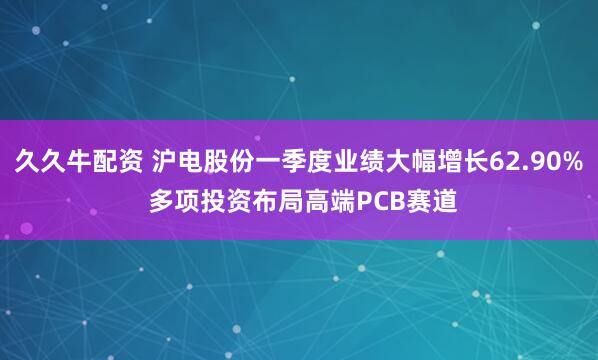 久久牛配资 沪电股份一季度业绩大幅增长62.90% 多项投资布局高端PCB赛道