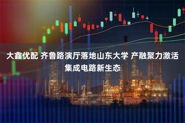 大鑫优配 齐鲁路演厅落地山东大学 产融聚力激活集成电路新生态
