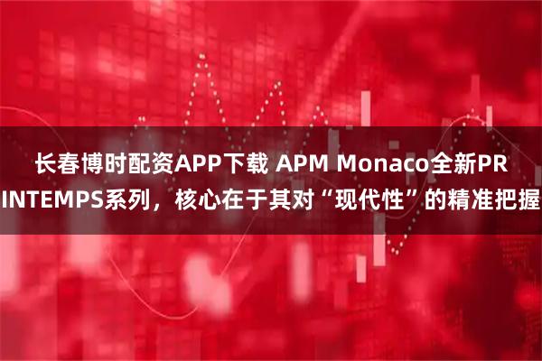 长春博时配资APP下载 APM Monaco全新PRINTEMPS系列，核心在于其对“现代性”的精准把握