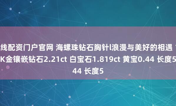 在线配资门户官网 海螺珠钻石胸针l浪漫与美好的相遇 18K金镶嵌钻石2.21ct 白宝石1.819ct 黄宝0.44 长度5