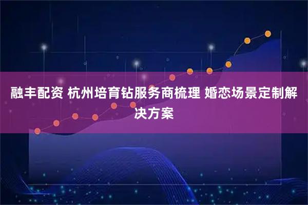 融丰配资 杭州培育钻服务商梳理 婚恋场景定制解决方案