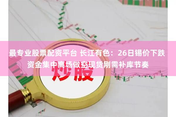 最专业股票配资平台 长江有色：26日锡价下跌 资金集中离场做空现货刚需补库节奏