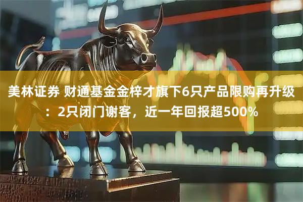 美林证券 财通基金金梓才旗下6只产品限购再升级：2只闭门谢客，近一年回报超500%