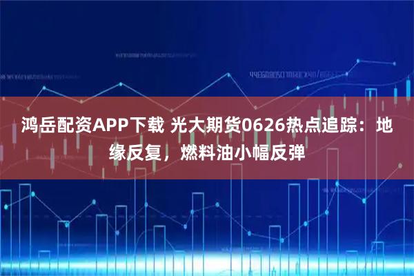 鸿岳配资APP下载 光大期货0626热点追踪：地缘反复，燃料油小幅反弹
