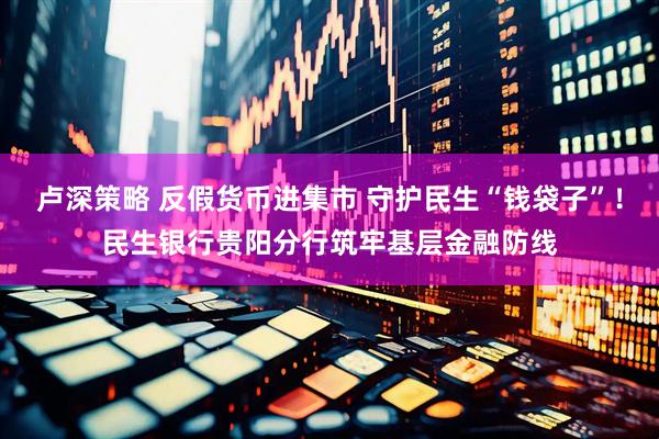 卢深策略 反假货币进集市 守护民生“钱袋子”！民生银行贵阳分行筑牢基层金融防线